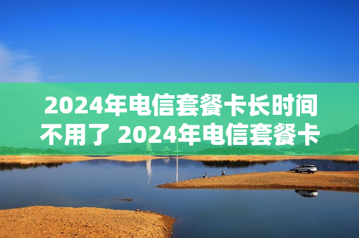 2024年电信套餐卡长时间不用了 2024年电信套餐卡长时间不用了怎么办