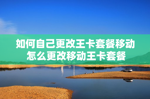 如何自己更改王卡套餐移动 怎么更改移动王卡套餐