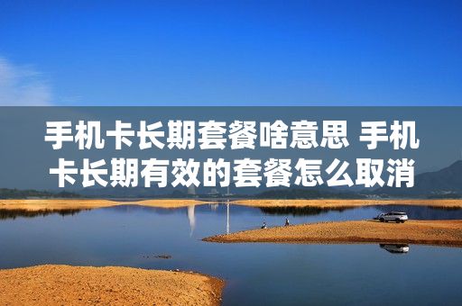 手机卡长期套餐啥意思 手机卡长期有效的套餐怎么取消