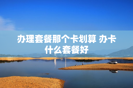 办理套餐那个卡划算 办卡什么套餐好