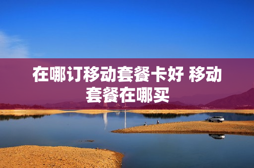 在哪订移动套餐卡好 移动套餐在哪买