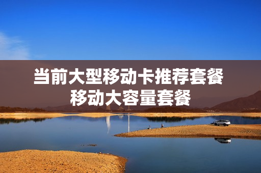 当前大型移动卡推荐套餐 移动大容量套餐