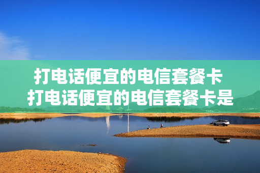 打电话便宜的电信套餐卡 打电话便宜的电信套餐卡是真的吗