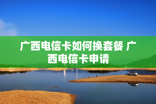 广西电信卡如何换套餐 广西电信卡申请
