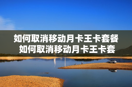 如何取消移动月卡王卡套餐 如何取消移动月卡王卡套餐服务