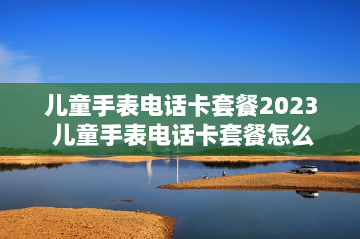 儿童手表电话卡套餐2023 儿童手表电话卡套餐怎么办理