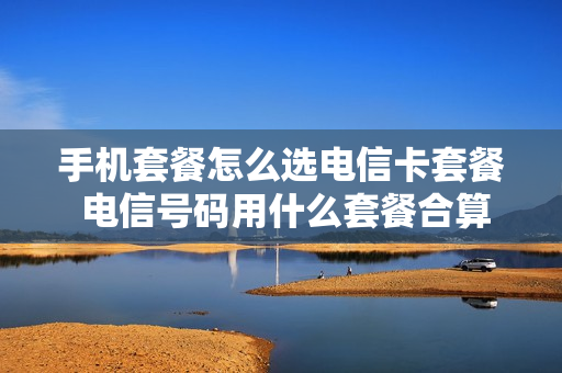 手机套餐怎么选电信卡套餐 电信号码用什么套餐合算