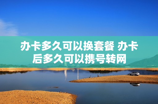 办卡多久可以换套餐 办卡后多久可以携号转网