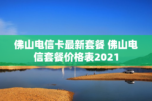 佛山电信卡最新套餐 佛山电信套餐价格表2021
