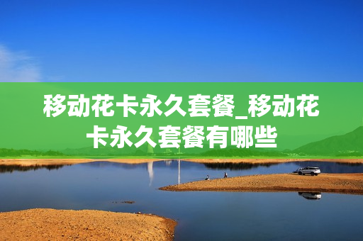 移动花卡永久套餐_移动花卡永久套餐有哪些