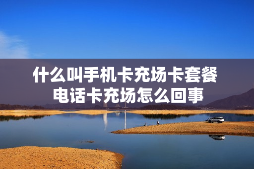 什么叫手机卡充场卡套餐 电话卡充场怎么回事