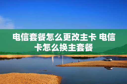 电信套餐怎么更改主卡 电信卡怎么换主套餐