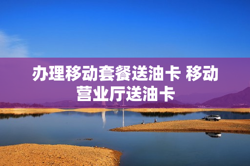 办理移动套餐送油卡 移动营业厅送油卡
