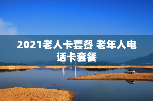 2021老人卡套餐 老年人电话卡套餐