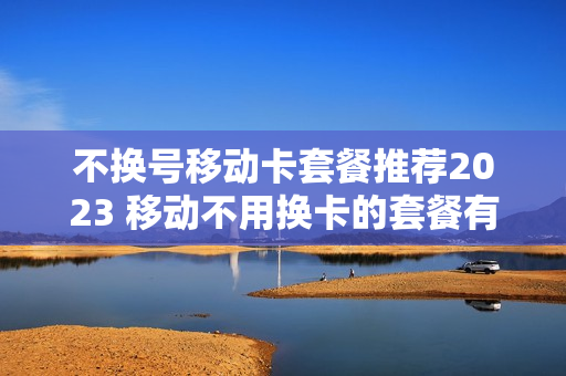不换号移动卡套餐推荐2023 移动不用换卡的套餐有哪些