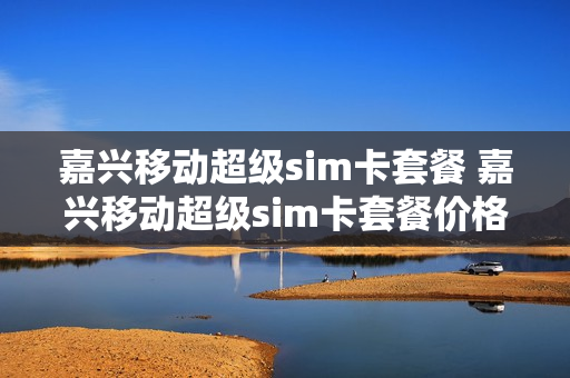 嘉兴移动超级sim卡套餐 嘉兴移动超级sim卡套餐价格