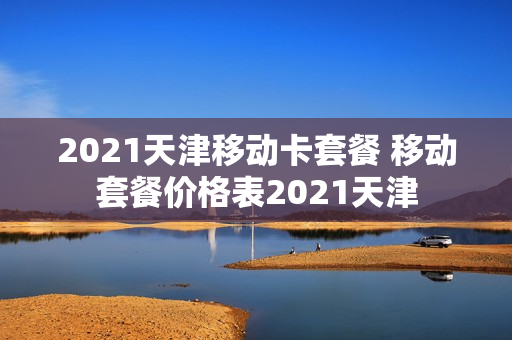 2021天津移动卡套餐 移动套餐价格表2021天津