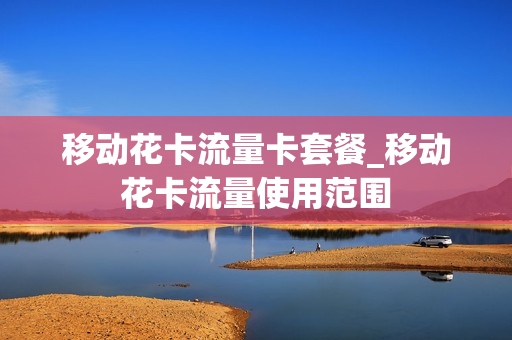 移动花卡流量卡套餐_移动花卡流量使用范围