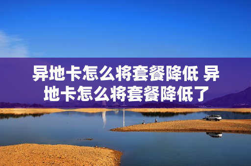 异地卡怎么将套餐降低 异地卡怎么将套餐降低了