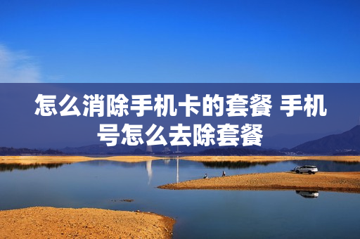 怎么消除手机卡的套餐 手机号怎么去除套餐