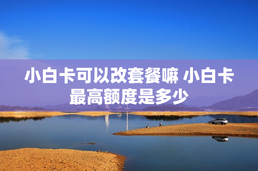 小白卡可以改套餐嘛 小白卡最高额度是多少