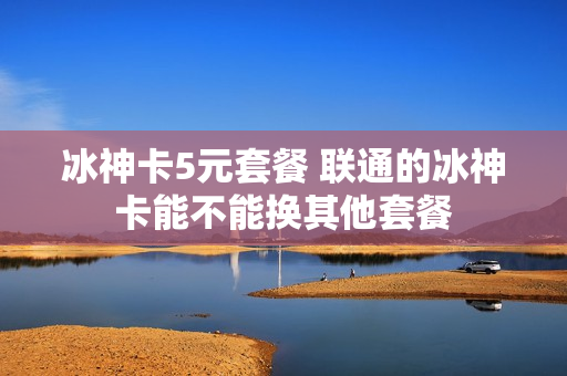 冰神卡5元套餐 联通的冰神卡能不能换其他套餐