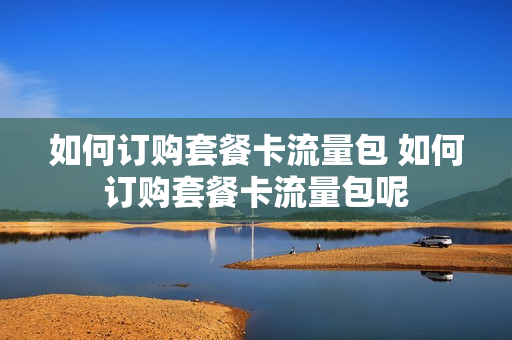 如何订购套餐卡流量包 如何订购套餐卡流量包呢