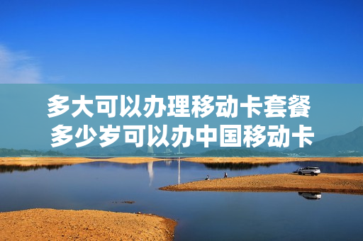 多大可以办理移动卡套餐 多少岁可以办中国移动卡