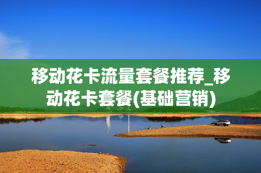 移动花卡流量套餐推荐_移动花卡套餐(基础营销)