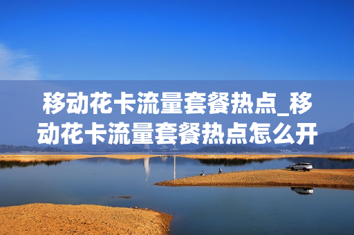 移动花卡流量套餐热点_移动花卡流量套餐热点怎么开通