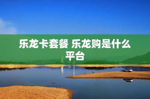 乐龙卡套餐 乐龙购是什么平台