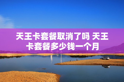 天王卡套餐取消了吗 天王卡套餐多少钱一个月