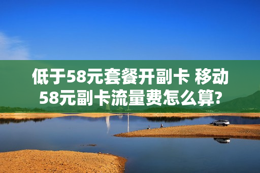 低于58元套餐开副卡 移动58元副卡流量费怎么算?