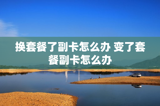 换套餐了副卡怎么办 变了套餐副卡怎么办