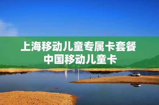 上海移动儿童专属卡套餐 中国移动儿童卡