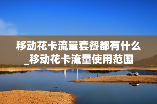 移动花卡流量套餐都有什么_移动花卡流量使用范围