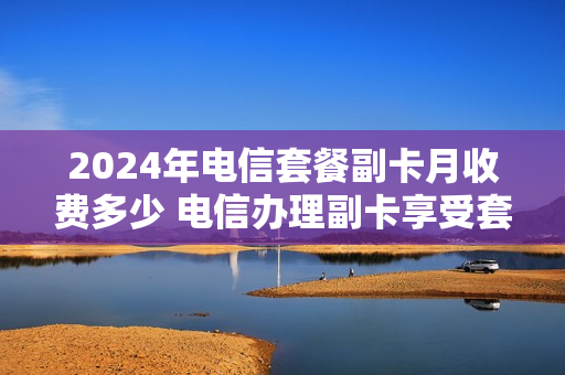 2024年电信套餐副卡月收费多少 电信办理副卡享受套餐月基本费折扣
