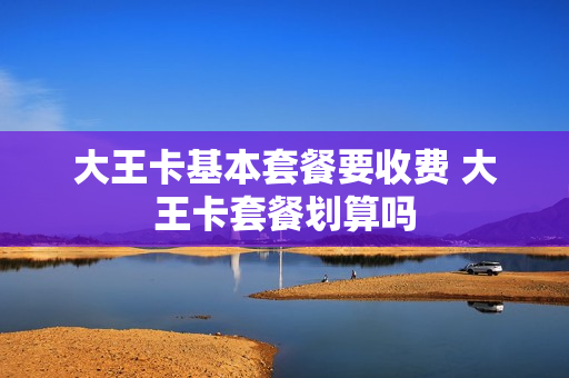 大王卡基本套餐要收费 大王卡套餐划算吗