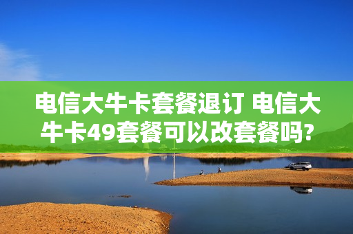 电信大牛卡套餐退订 电信大牛卡49套餐可以改套餐吗?