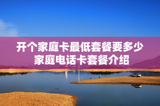 开个家庭卡最低套餐要多少 家庭电话卡套餐介绍