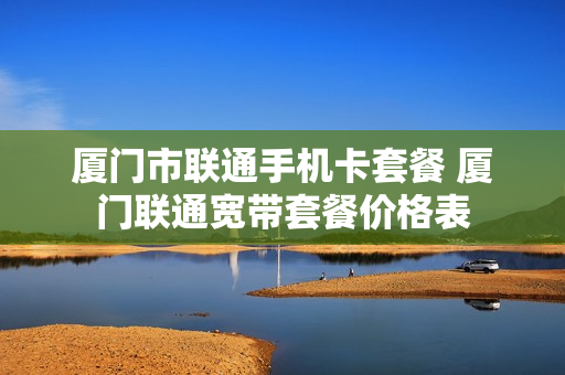 厦门市联通手机卡套餐 厦门联通宽带套餐价格表