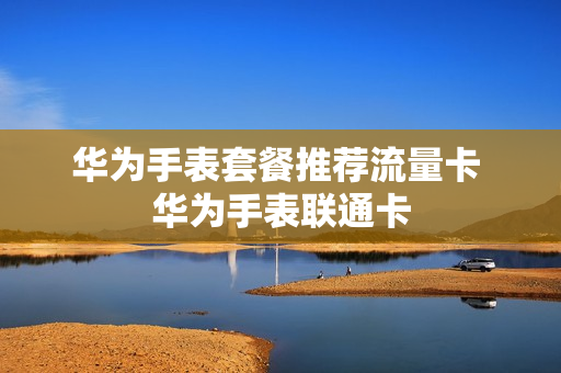 华为手表套餐推荐流量卡 华为手表联通卡