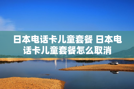 日本电话卡儿童套餐 日本电话卡儿童套餐怎么取消