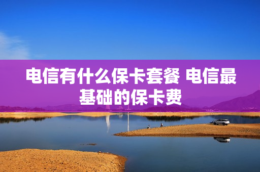 电信有什么保卡套餐 电信最基础的保卡费