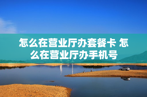 怎么在营业厅办套餐卡 怎么在营业厅办手机号
