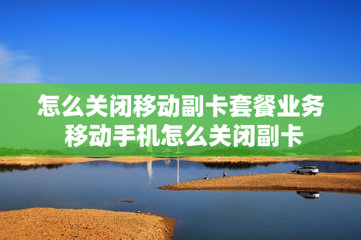 怎么关闭移动副卡套餐业务 移动手机怎么关闭副卡