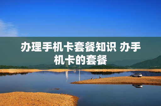 办理手机卡套餐知识 办手机卡的套餐
