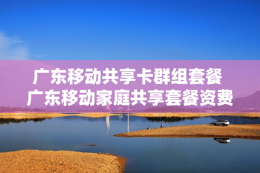 广东移动共享卡群组套餐 广东移动家庭共享套餐资费