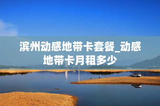滨州动感地带卡套餐_动感地带卡月租多少