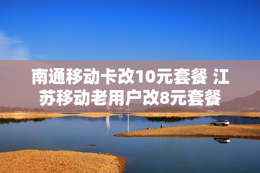 南通移动卡改10元套餐 江苏移动老用户改8元套餐